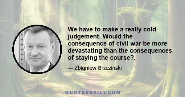 We have to make a really cold judgement. Would the consequence of civil war be more devastating than the consequences of staying the course?.