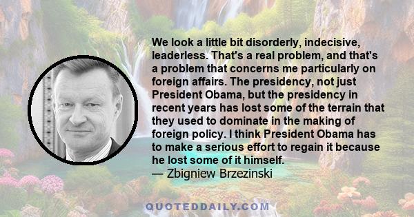 We look a little bit disorderly, indecisive, leaderless. That's a real problem, and that's a problem that concerns me particularly on foreign affairs. The presidency, not just President Obama, but the presidency in