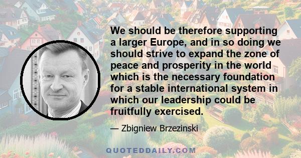 We should be therefore supporting a larger Europe, and in so doing we should strive to expand the zone of peace and prosperity in the world which is the necessary foundation for a stable international system in which