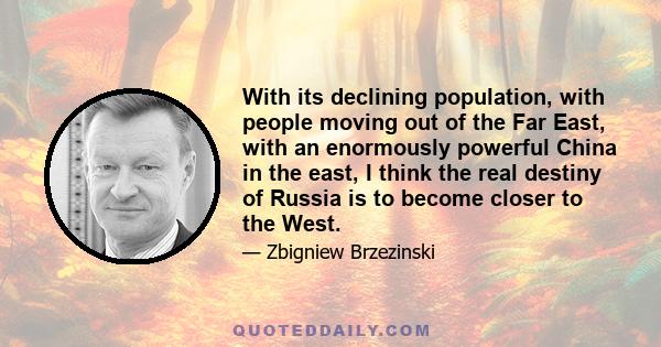 With its declining population, with people moving out of the Far East, with an enormously powerful China in the east, I think the real destiny of Russia is to become closer to the West.