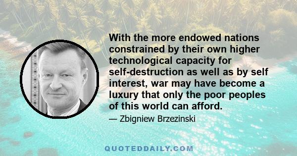 With the more endowed nations constrained by their own higher technological capacity for self-destruction as well as by self interest, war may have become a luxury that only the poor peoples of this world can afford.