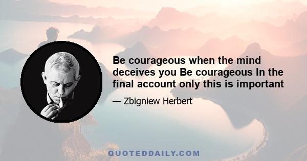 Be courageous when the mind deceives you Be courageous In the final account only this is important