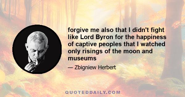 forgive me also that I didn't fight like Lord Byron for the happiness of captive peoples that I watched only risings of the moon and museums