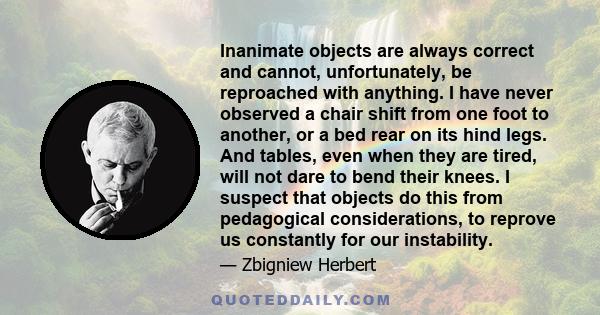 Inanimate objects are always correct and cannot, unfortunately, be reproached with anything. I have never observed a chair shift from one foot to another, or a bed rear on its hind legs. And tables, even when they are