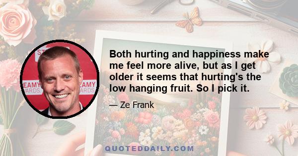 Both hurting and happiness make me feel more alive, but as I get older it seems that hurting's the low hanging fruit. So I pick it.