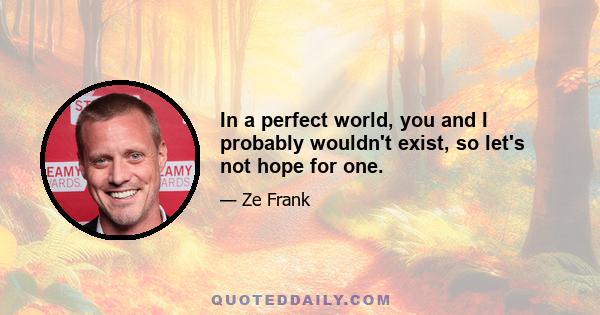 In a perfect world, you and I probably wouldn't exist, so let's not hope for one.