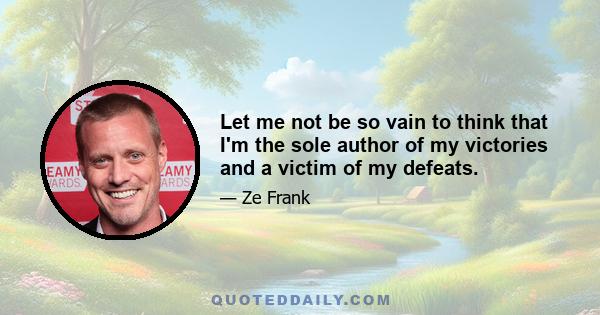 Let me not be so vain to think that I'm the sole author of my victories and a victim of my defeats.