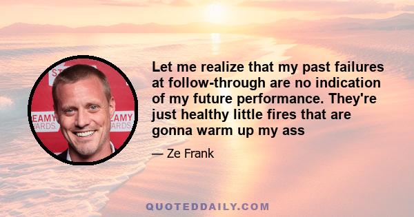 Let me realize that my past failures at follow-through are no indication of my future performance. They're just healthy little fires that are gonna warm up my ass