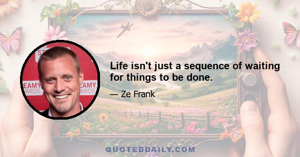 Life isn't just a sequence of waiting for things to be done.