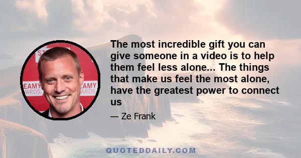 The most incredible gift you can give someone in a video is to help them feel less alone... The things that make us feel the most alone, have the greatest power to connect us