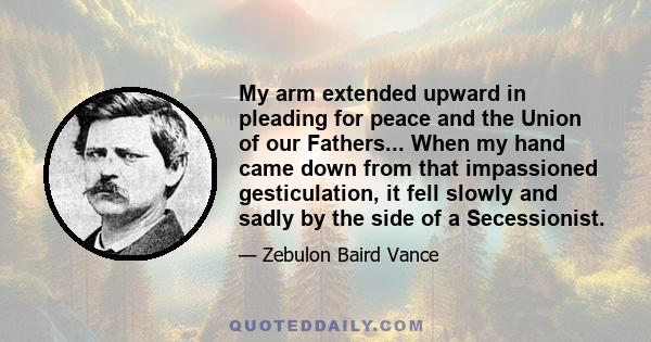 My arm extended upward in pleading for peace and the Union of our Fathers... When my hand came down from that impassioned gesticulation, it fell slowly and sadly by the side of a Secessionist.