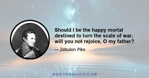 Should I be the happy mortal destined to turn the scale of war, will you not rejoice, O my father?