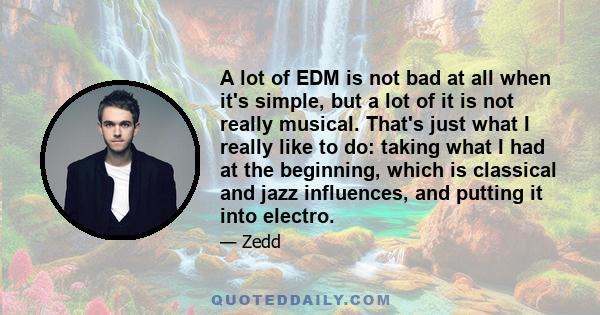 A lot of EDM is not bad at all when it's simple, but a lot of it is not really musical. That's just what I really like to do: taking what I had at the beginning, which is classical and jazz influences, and putting it