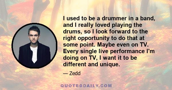 I used to be a drummer in a band, and I really loved playing the drums, so I look forward to the right opportunity to do that at some point. Maybe even on TV. Every single live performance I'm doing on TV, I want it to