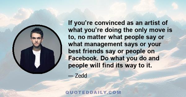 If you’re convinced as an artist of what you’re doing the only move is to, no matter what people say or what management says or your best friends say or people on Facebook. Do what you do and people will find its way to 