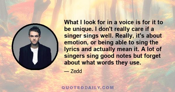 What I look for in a voice is for it to be unique. I don't really care if a singer sings well. Really, it's about emotion, or being able to sing the lyrics and actually mean it. A lot of singers sing good notes but