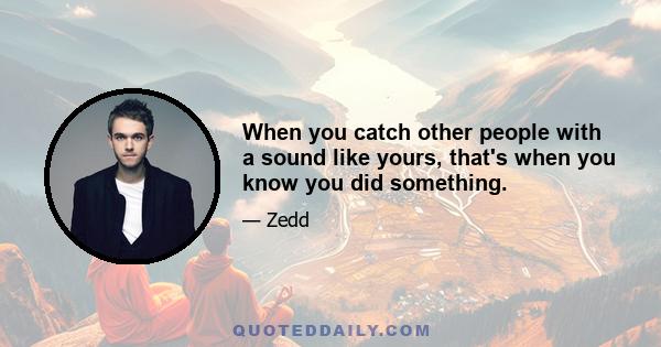 When you catch other people with a sound like yours, that's when you know you did something.