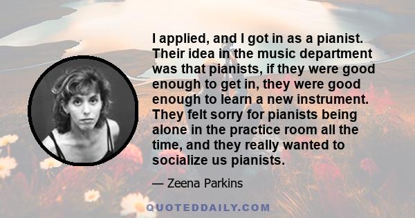 I applied, and I got in as a pianist. Their idea in the music department was that pianists, if they were good enough to get in, they were good enough to learn a new instrument. They felt sorry for pianists being alone