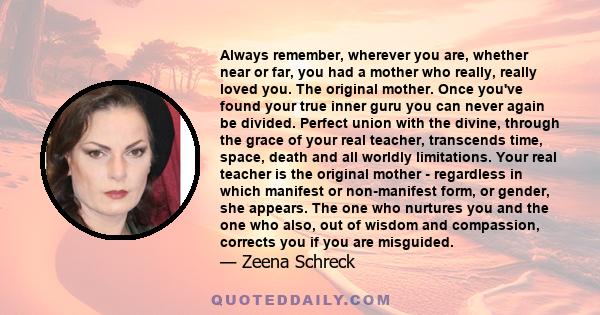 Always remember, wherever you are, whether near or far, you had a mother who really, really loved you. The original mother. Once you've found your true inner guru you can never again be divided. Perfect union with the