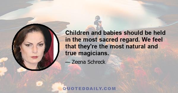 Children and babies should be held in the most sacred regard. We feel that they're the most natural and true magicians.