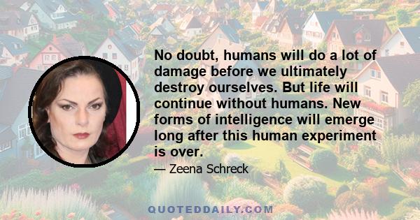 No doubt, humans will do a lot of damage before we ultimately destroy ourselves. But life will continue without humans. New forms of intelligence will emerge long after this human experiment is over.