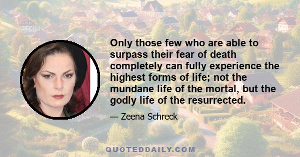 Only those few who are able to surpass their fear of death completely can fully experience the highest forms of life; not the mundane life of the mortal, but the godly life of the resurrected.