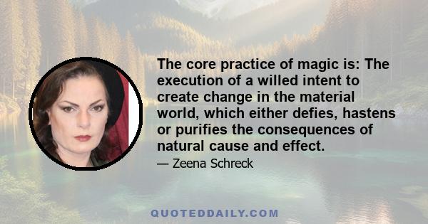 The core practice of magic is: The execution of a willed intent to create change in the material world, which either defies, hastens or purifies the consequences of natural cause and effect.