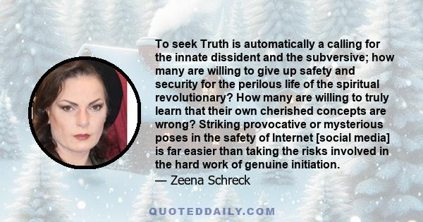 To seek Truth is automatically a calling for the innate dissident and the subversive; how many are willing to give up safety and security for the perilous life of the spiritual revolutionary? How many are willing to