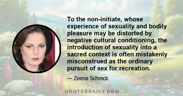 To the non-initiate, whose experience of sexuality and bodily pleasure may be distorted by negative cultural conditioning, the introduction of sexuality into a sacred context is often mistakenly misconstrued as the