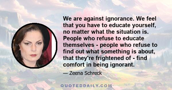 We are against ignorance. We feel that you have to educate yourself, no matter what the situation is. People who refuse to educate themselves - people who refuse to find out what something is about, that they're