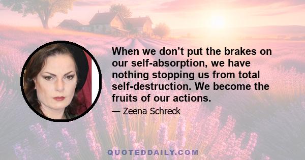 When we don’t put the brakes on our self-absorption, we have nothing stopping us from total self-destruction. We become the fruits of our actions.