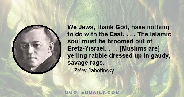 We Jews, thank God, have nothing to do with the East. . . . The Islamic soul must be broomed out of Eretz-Yisrael. . . . [Muslims are] yelling rabble dressed up in gaudy, savage rags.