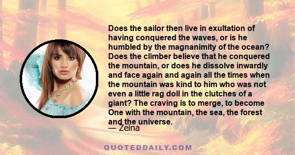 Does the sailor then live in exultation of having conquered the waves, or is he humbled by the magnanimity of the ocean? Does the climber believe that he conquered the mountain, or does he dissolve inwardly and face