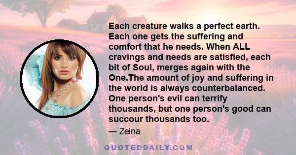 Each creature walks a perfect earth. Each one gets the suffering and comfort that he needs. When ALL cravings and needs are satisfied, each bit of Soul, merges again with the One.The amount of joy and suffering in the