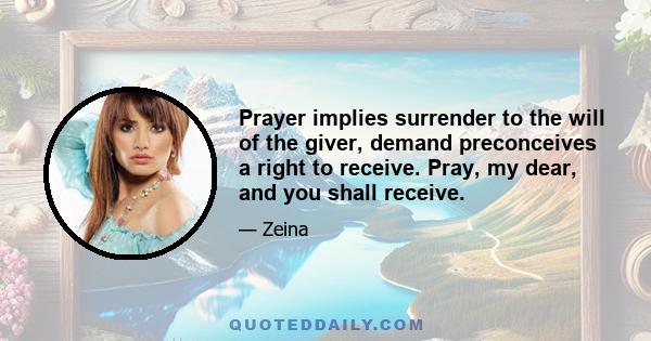 Prayer implies surrender to the will of the giver, demand preconceives a right to receive. Pray, my dear, and you shall receive.