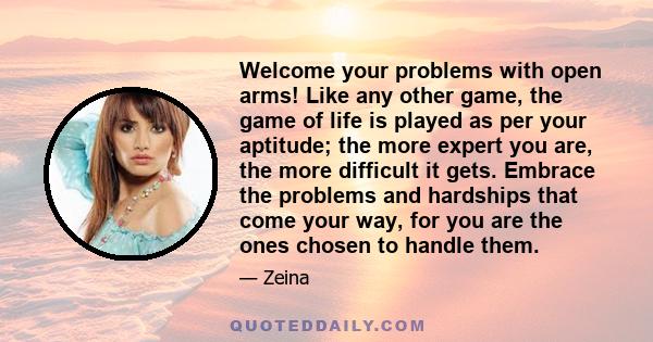 Welcome your problems with open arms! Like any other game, the game of life is played as per your aptitude; the more expert you are, the more difficult it gets. Embrace the problems and hardships that come your way, for 