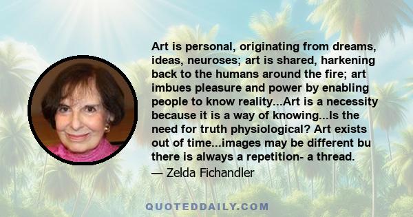 Art is personal, originating from dreams, ideas, neuroses; art is shared, harkening back to the humans around the fire; art imbues pleasure and power by enabling people to know reality...Art is a necessity because it is 