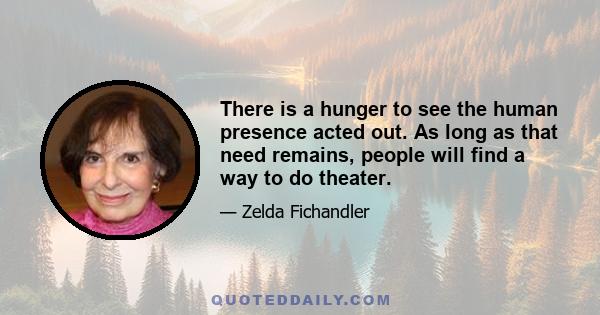 There is a hunger to see the human presence acted out. As long as that need remains, people will find a way to do theater.