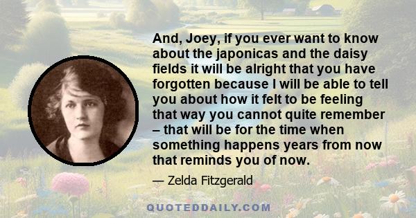 And, Joey, if you ever want to know about the japonicas and the daisy fields it will be alright that you have forgotten because I will be able to tell you about how it felt to be feeling that way you cannot quite