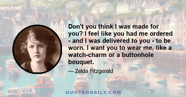 Don't you think I was made for you? I feel like you had me ordered - and I was delivered to you - to be worn. I want you to wear me, like a watch-charm or a buttonhole bouquet.