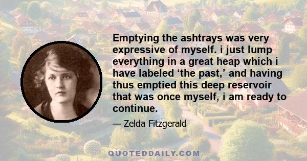 Emptying the ashtrays was very expressive of myself. i just lump everything in a great heap which i have labeled ‘the past,’ and having thus emptied this deep reservoir that was once myself, i am ready to continue.