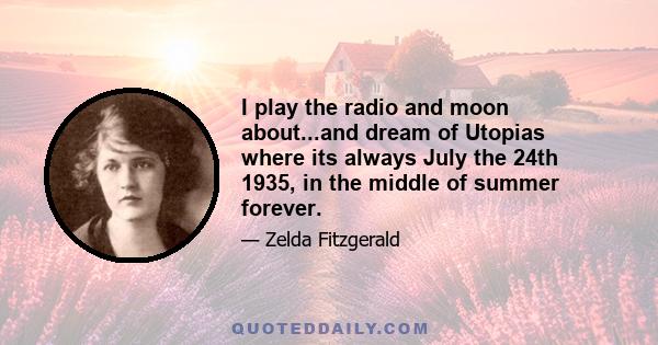 I play the radio and moon about...and dream of Utopias where its always July the 24th 1935, in the middle of summer forever.