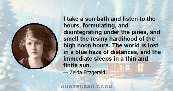 I take a sun bath and listen to the hours, formulating, and disintegrating under the pines, and smell the resiny hardihood of the high noon hours. The world is lost in a blue haze of distances, and the immediate sleeps