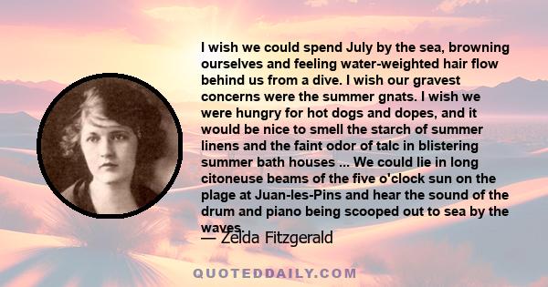 I wish we could spend July by the sea, browning ourselves and feeling water-weighted hair flow behind us from a dive. I wish our gravest concerns were the summer gnats. I wish we were hungry for hot dogs and dopes, and