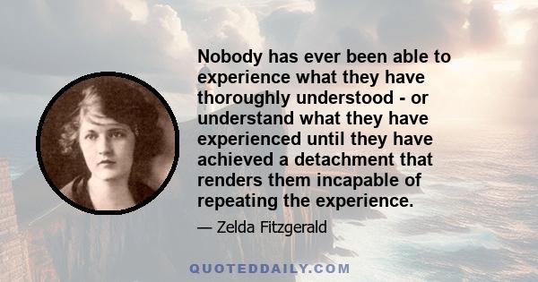 Nobody has ever been able to experience what they have thoroughly understood - or understand what they have experienced until they have achieved a detachment that renders them incapable of repeating the experience.