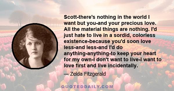 Scott-there's nothing in the world I want but you-and your precious love. All the material things are nothing. I'd just hate to live in a sordid, colorless existence-because you'd soon love less-and less-and I'd do