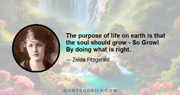 The purpose of life on earth is that the soul should grow - So Growl By doing what is right.