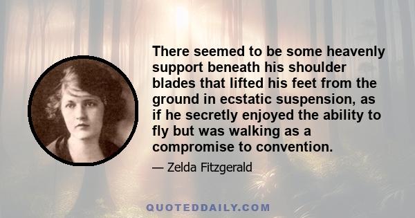 There seemed to be some heavenly support beneath his shoulder blades that lifted his feet from the ground in ecstatic suspension, as if he secretly enjoyed the ability to fly but was walking as a compromise to