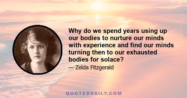 Why do we spend years using up our bodies to nurture our minds with experience and find our minds turning then to our exhausted bodies for solace?