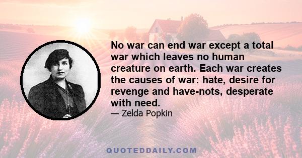 No war can end war except a total war which leaves no human creature on earth. Each war creates the causes of war: hate, desire for revenge and have-nots, desperate with need.